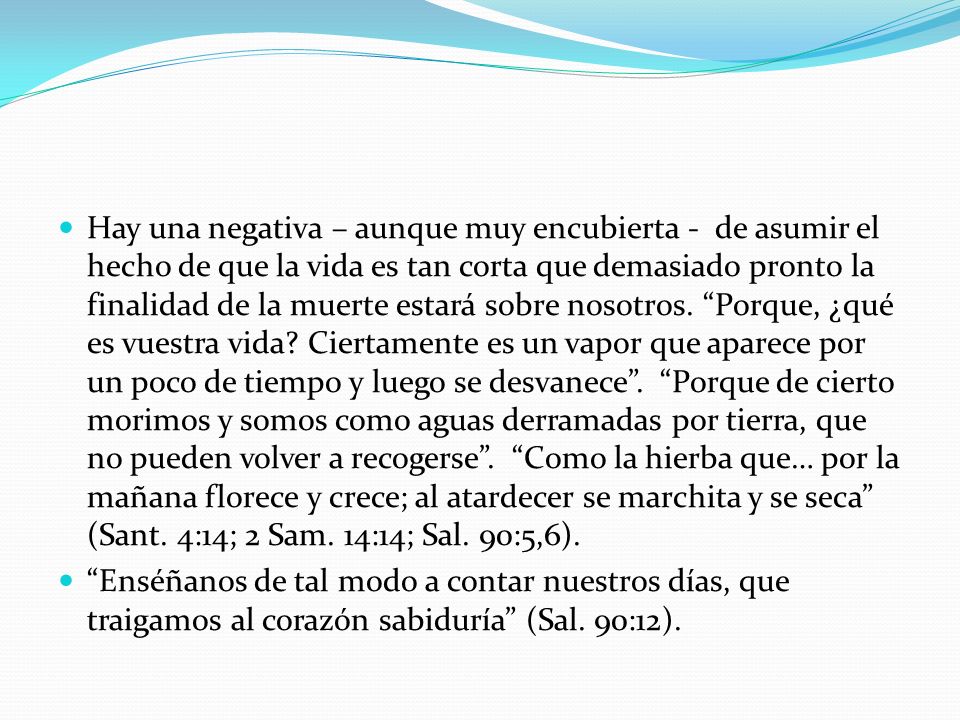 Hay una negativa – aunque muy encubierta - de asumir el hecho de que la vida es tan corta que demasiado pronto la finalidad de la muerte estará sobre nosotros. Porque, ¿qué es vuestra vida Ciertamente es un vapor que aparece por un poco de tiempo y luego se desvanece . Porque de cierto morimos y somos como aguas derramadas por tierra, que no pueden volver a recogerse . Como la hierba que… por la mañana florece y crece; al atardecer se marchita y se seca (Sant. 4:14; 2 Sam. 14:14; Sal. 90:5,6).