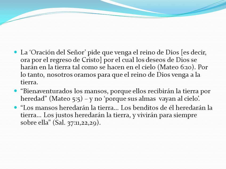 La ‘Oración del Señor’ pide que venga el reino de Dios [es decir, ora por el regreso de Cristo] por el cual los deseos de Dios se harán en la tierra tal como se hacen en el cielo (Mateo 6:10). Por lo tanto, nosotros oramos para que el reino de Dios venga a la tierra.
