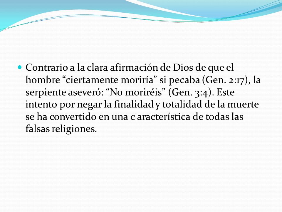 Contrario a la clara afirmación de Dios de que el hombre ciertamente moriría si pecaba (Gen. 2:17), la serpiente aseveró: No moriréis (Gen. 3:4). Este intento por negar la finalidad y totalidad de la muerte se ha convertido en una c aracterística de todas las falsas religiones.