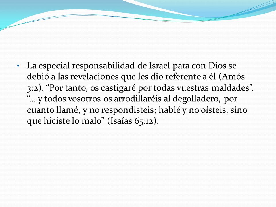 La especial responsabilidad de Israel para con Dios se debió a las revelaciones que les dio referente a él (Amós 3:2). Por tanto, os castigaré por todas vuestras maldades . … y todos vosotros os arrodillaréis al degolladero, por cuanto llamé, y no respondisteis; hablé y no oísteis, sino que hiciste lo malo (Isaías 65:12).