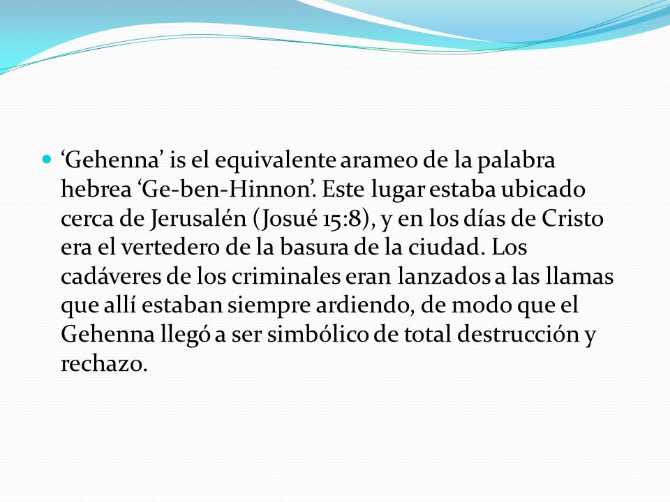 ‘Gehenna’ is el equivalente arameo de la palabra hebrea ‘Ge-ben-Hinnon’. Este lugar estaba ubicado cerca de Jerusalén (Josué 15:8), y en los días de Cristo era el vertedero de la basura de la ciudad. Los cadáveres de los criminales eran lanzados a las llamas que allí estaban siempre ardiendo, de modo que el Gehenna llegó a ser simbólico de total destrucción y rechazo.