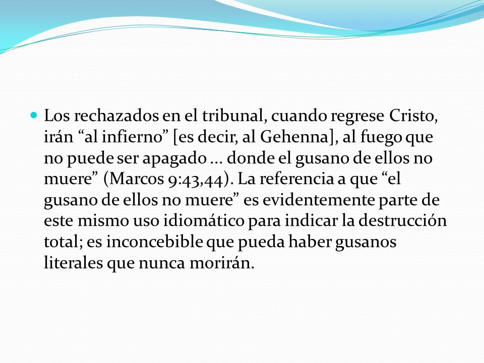 Los rechazados en el tribunal, cuando regrese Cristo, irán al infierno [es decir, al Gehenna], al fuego que no puede ser apagado ... donde el gusano de ellos no muere (Marcos 9:43,44). La referencia a que el gusano de ellos no muere es evidentemente parte de este mismo uso idiomático para indicar la destrucción total; es inconcebible que pueda haber gusanos literales que nunca morirán.