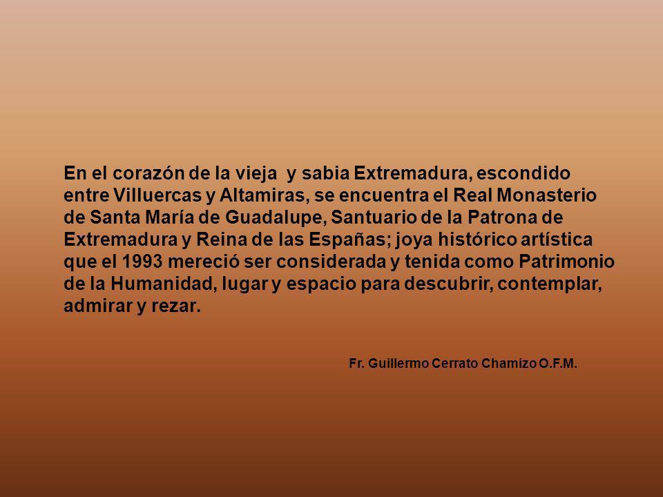 En el corazón de la vieja y sabia Extremadura, escondido entre Villuercas y Altamiras, se encuentra el Real Monasterio de Santa María de Guadalupe, Santuario de la Patrona de Extremadura y Reina de las Españas; joya histórico artística que el 1993 mereció ser considerada y tenida como Patrimonio de la Humanidad, lugar y espacio para descubrir, contemplar, admirar y rezar.