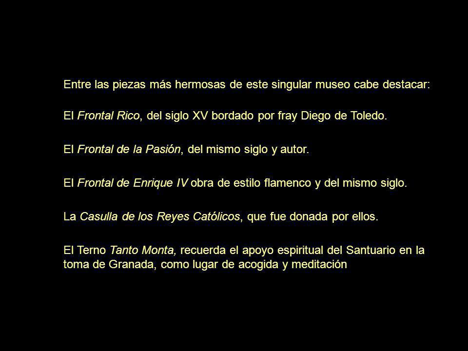 Entre las piezas más hermosas de este singular museo cabe destacar: El Frontal Rico, del siglo XV bordado por fray Diego de Toledo. El Frontal de la Pasión, del mismo siglo y autor. El Frontal de Enrique IV obra de estilo flamenco y del mismo siglo. La Casulla de los Reyes Católicos, que fue donada por ellos. El Terno Tanto Monta, recuerda el apoyo espiritual del Santuario en la toma de Granada, como lugar de acogida y meditación