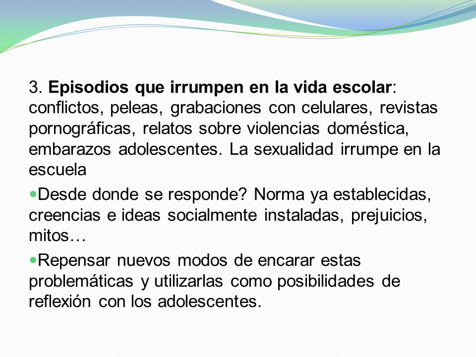 3. Episodios que irrumpen en la vida escolar: conflictos, peleas, grabaciones con celulares, revistas pornográficas, relatos sobre violencias doméstica, embarazos adolescentes. La sexualidad irrumpe en la escuela