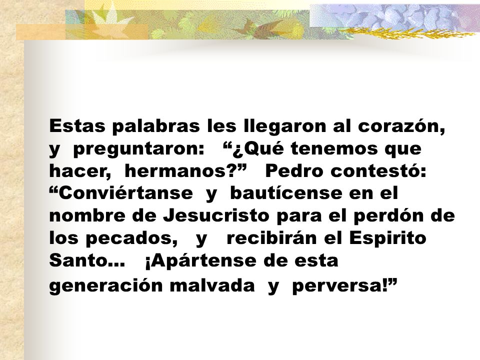 Estas palabras les llegaron al corazón, y preguntaron: ¿Qué tenemos que hacer, hermanos Pedro contestó: Conviértanse y bautícense en el nombre de Jesucristo para el perdón de los pecados, y recibirán el Espirito Santo...