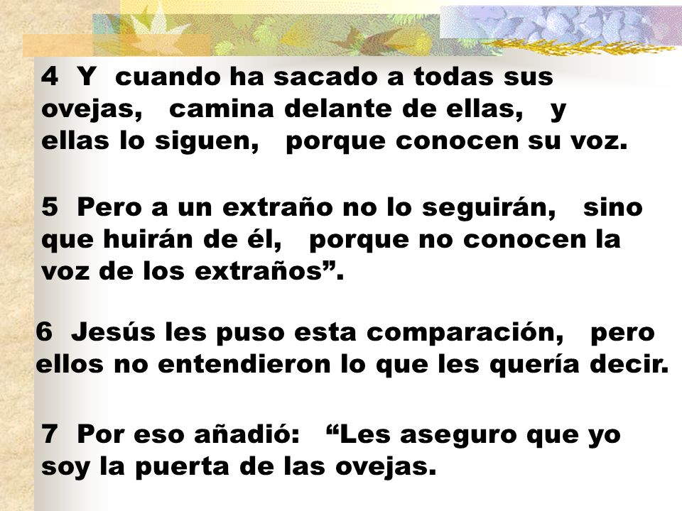 4 Y cuando ha sacado a todas sus ovejas, camina delante de ellas, y ellas lo siguen, porque conocen su voz.