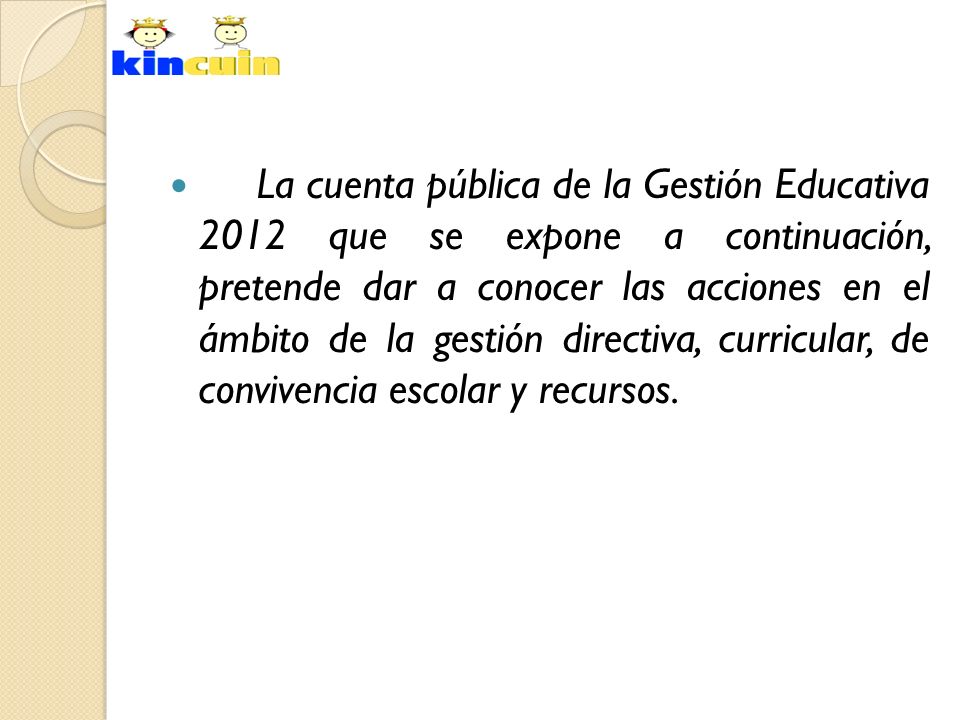 La cuenta pública de la Gestión Educativa 2012 que se expone a continuación, pretende dar a conocer las acciones en el ámbito de la gestión directiva, curricular, de convivencia escolar y recursos.