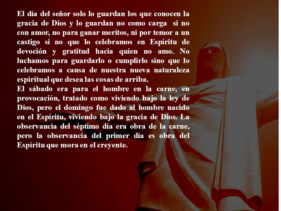 El día del señor solo lo guardan los que conocen la gracia de Dios y lo guardan no como carga si no con amor, no para ganar meritos, ni por temor a un castigo si no que lo celebramos en Espíritu de devoción y gratitud hacia quien no amo. No luchamos para guardarlo o cumplirlo sino que lo celebramos a causa de nuestra nueva naturaleza espiritual que desea las cosas de arriba.