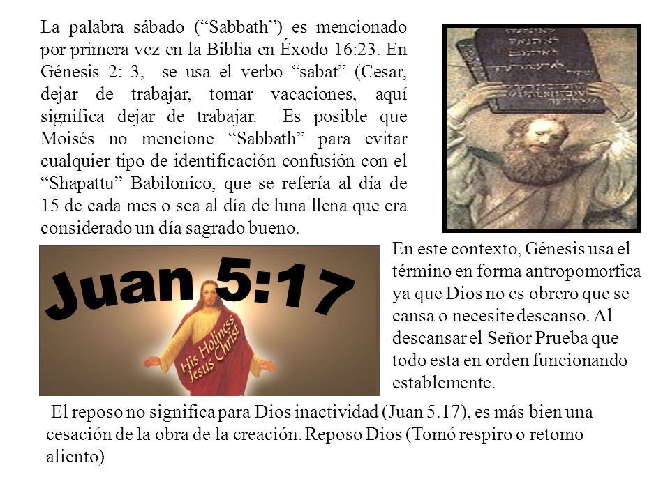 La palabra sábado ( Sabbath ) es mencionado por primera vez en la Biblia en Éxodo 16:23. En Génesis 2: 3, se usa el verbo sabat (Cesar, dejar de trabajar, tomar vacaciones, aquí significa dejar de trabajar. Es posible que Moisés no mencione Sabbath para evitar cualquier tipo de identificación confusión con el Shapattu Babilonico, que se refería al día de 15 de cada mes o sea al día de luna llena que era considerado un día sagrado bueno.