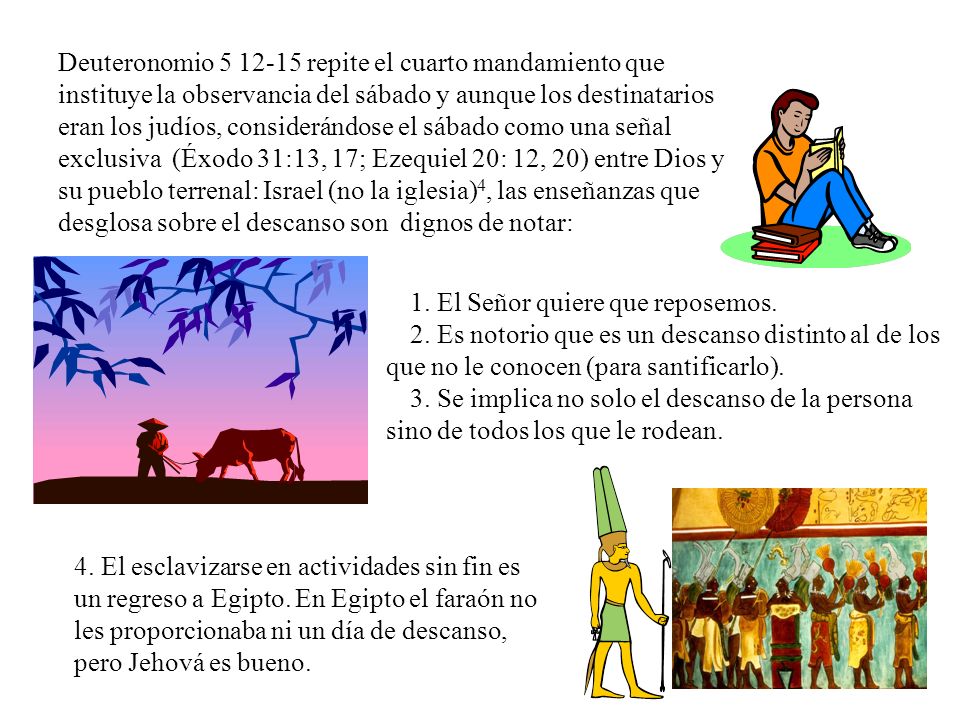 Deuteronomio repite el cuarto mandamiento que instituye la observancia del sábado y aunque los destinatarios eran los judíos, considerándose el sábado como una señal exclusiva (Éxodo 31:13, 17; Ezequiel 20: 12, 20) entre Dios y su pueblo terrenal: Israel (no la iglesia)4, las enseñanzas que desglosa sobre el descanso son dignos de notar: