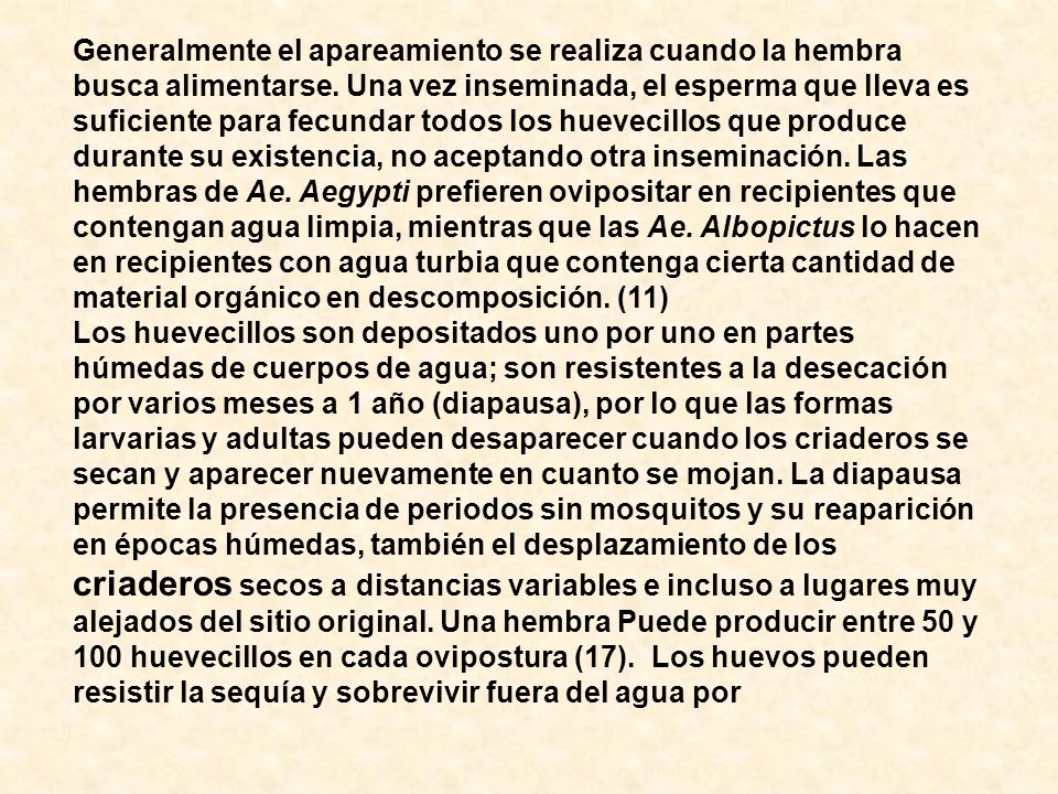 Generalmente el apareamiento se realiza cuando la hembra busca alimentarse. Una vez inseminada, el esperma que lleva es suficiente para fecundar todos los huevecillos que produce durante su existencia, no aceptando otra inseminación. Las hembras de Ae. Aegypti prefieren ovipositar en recipientes que contengan agua limpia, mientras que las Ae. Albopictus lo hacen en recipientes con agua turbia que contenga cierta cantidad de material orgánico en descomposición. (11)