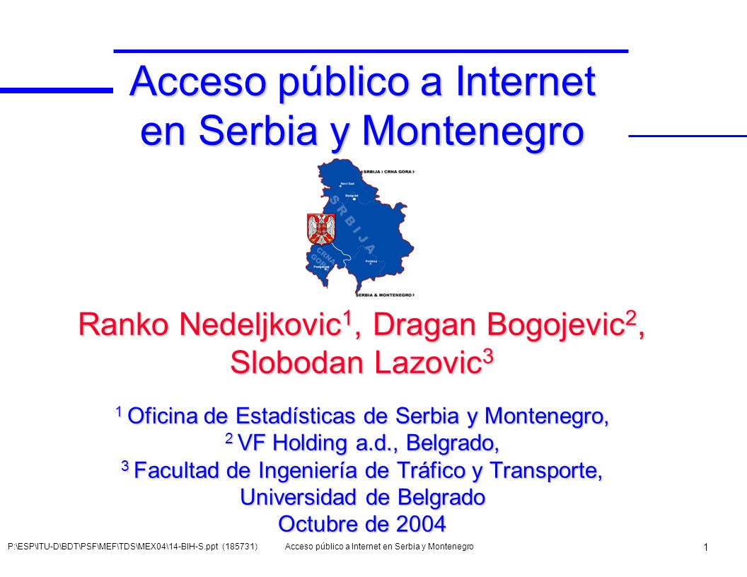 Acceso público a Internet en Serbia y Montenegro Ranko Nedeljkovic1, Dragan Bogojevic2, Slobodan Lazovic3 1 Oficina de Estadísticas de Serbia y Montenegro, 2 VF Holding a.d., Belgrado, 3 Facultad de Ingeniería de Tráfico y Transporte, Universidad de Belgrado Octubre de 2004