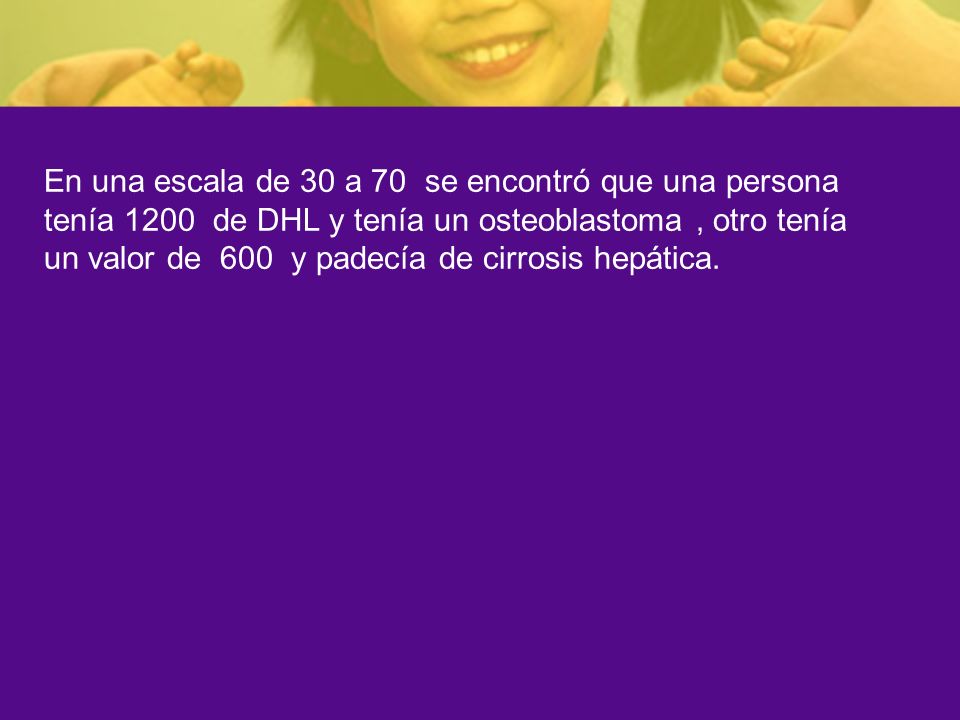 En una escala de 30 a 70 se encontró que una persona tenía 1200 de DHL y tenía un osteoblastoma , otro tenía un valor de 600 y padecía de cirrosis hepática.