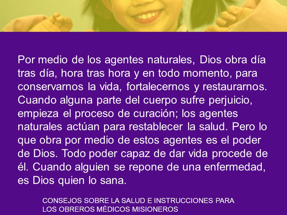 Por medio de los agentes naturales, Dios obra día tras día, hora tras hora y en todo momento, para conservarnos la vida, fortalecernos y restaurarnos. Cuando alguna parte del cuerpo sufre perjuicio, empieza el proceso de curación; los agentes naturales actúan para restablecer la salud. Pero lo que obra por medio de estos agentes es el poder de Dios. Todo poder capaz de dar vida procede de él. Cuando alguien se repone de una enfermedad, es Dios quien lo sana.