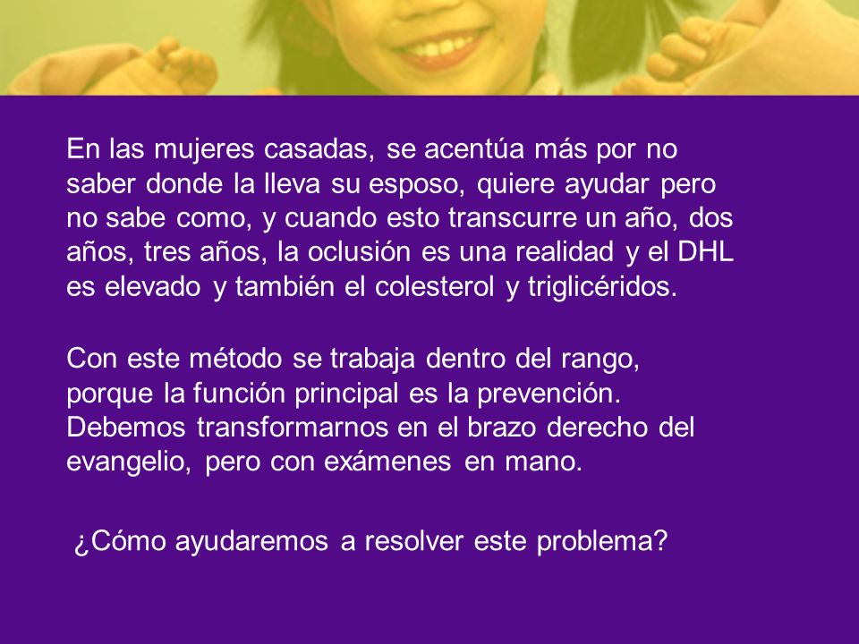 En las mujeres casadas, se acentúa más por no saber donde la lleva su esposo, quiere ayudar pero no sabe como, y cuando esto transcurre un año, dos años, tres años, la oclusión es una realidad y el DHL es elevado y también el colesterol y triglicéridos.