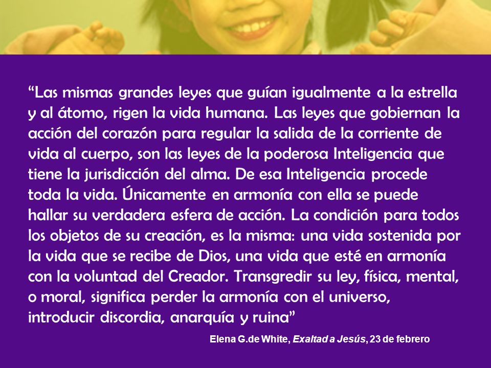 Las mismas grandes leyes que guían igualmente a la estrella y al átomo, rigen la vida humana. Las leyes que gobiernan la acción del corazón para regular la salida de la corriente de vida al cuerpo, son las leyes de la poderosa Inteligencia que tiene la jurisdicción del alma. De esa Inteligencia procede toda la vida. Únicamente en armonía con ella se puede hallar su verdadera esfera de acción. La condición para todos los objetos de su creación, es la misma: una vida sostenida por la vida que se recibe de Dios, una vida que esté en armonía con la voluntad del Creador. Transgredir su ley, física, mental, o moral, significa perder la armonía con el universo, introducir discordia, anarquía y ruina