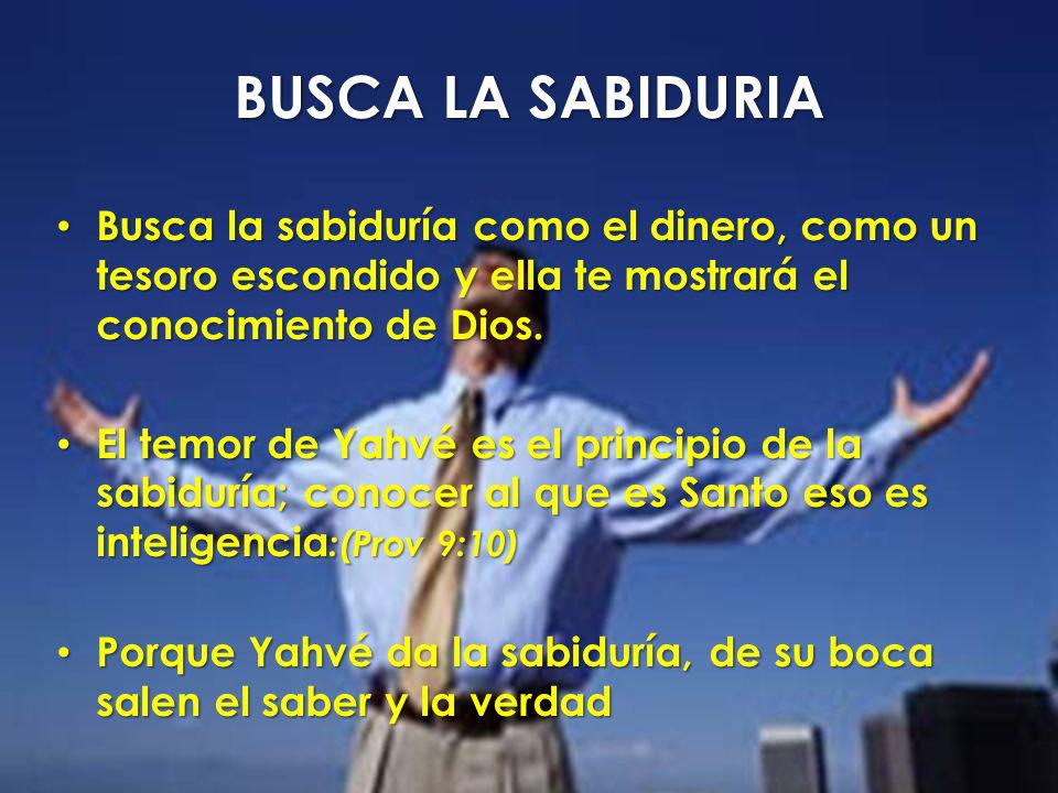 BUSCA LA SABIDURIA Busca la sabiduría como el dinero, como un tesoro escondido y ella te mostrará el conocimiento de Dios.