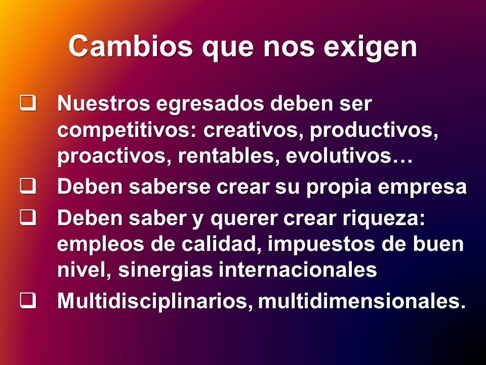 Cambios que nos exigen Nuestros egresados deben ser competitivos: creativos, productivos, proactivos, rentables, evolutivos…