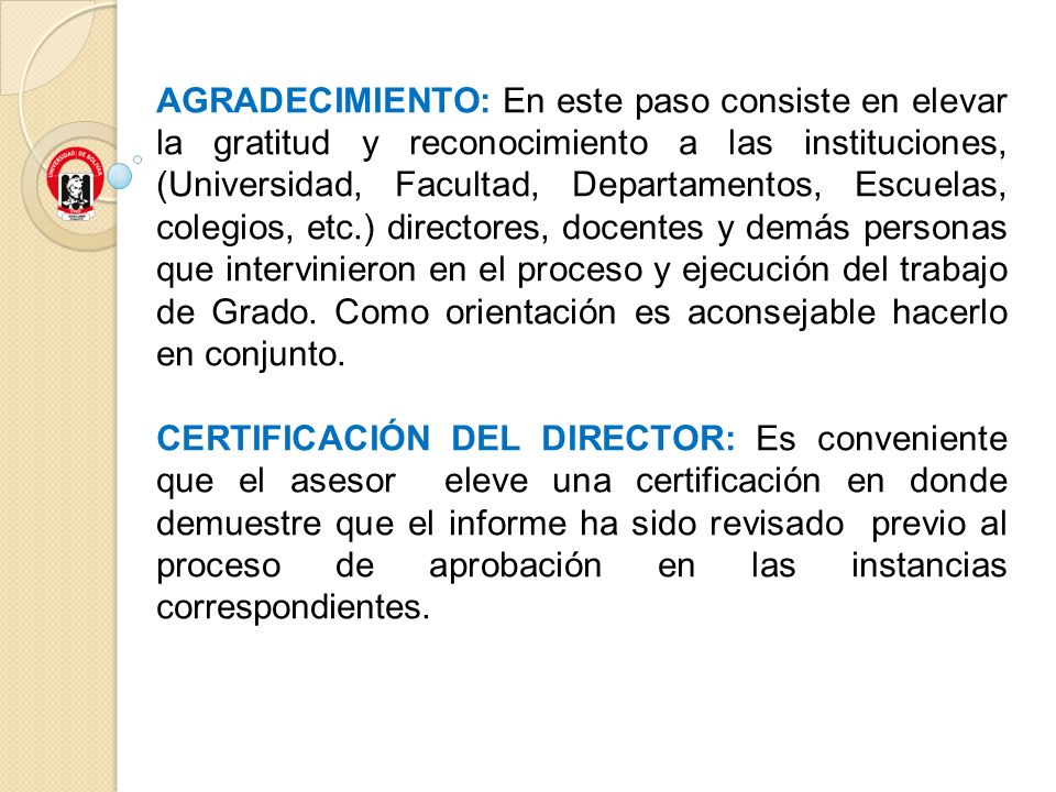 AGRADECIMIENTO: En este paso consiste en elevar la gratitud y reconocimiento a las instituciones, (Universidad, Facultad, Departamentos, Escuelas, colegios, etc.) directores, docentes y demás personas que intervinieron en el proceso y ejecución del trabajo de Grado. Como orientación es aconsejable hacerlo en conjunto.