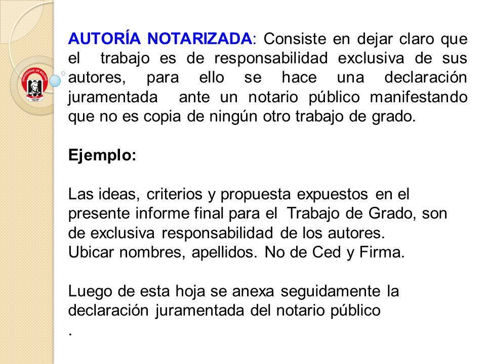 AUTORÍA NOTARIZADA: Consiste en dejar claro que el trabajo es de responsabilidad exclusiva de sus autores, para ello se hace una declaración juramentada ante un notario público manifestando que no es copia de ningún otro trabajo de grado.