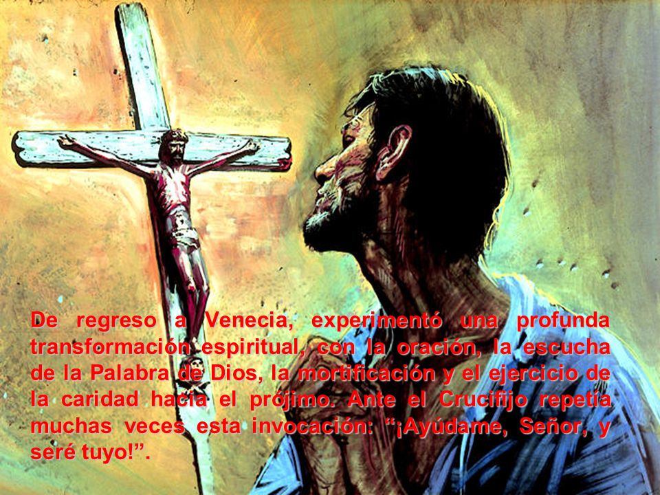 De regreso a Venecia, experimentó una profunda transformación espiritual, con la oración, la escucha de la Palabra de Dios, la mortificación y el ejercicio de la caridad hacia el prójimo.