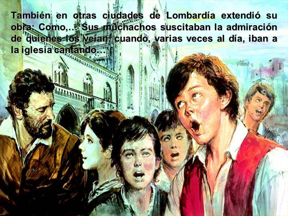 También en otras ciudades de Lombardía extendió su obra: Como,… Sus muchachos suscitaban la admiración de quienes los veían, cuando, varias veces al día, iban a la iglesia cantando…