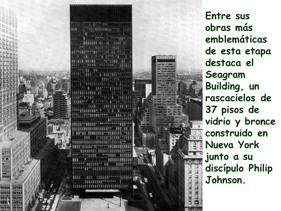 Entre sus obras más emblemáticas de esta etapa destaca el Seagram Building, un rascacielos de 37 pisos de vidrio y bronce construido en Nueva York junto a su discípulo Philip Johnson.