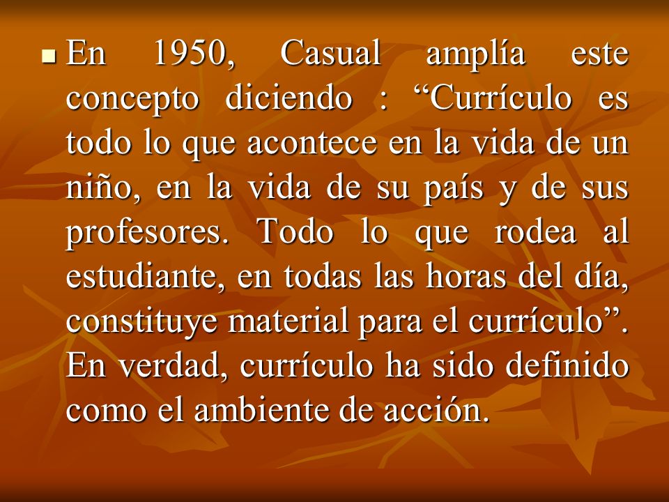 En 1950, Casual amplía este concepto diciendo : Currículo es todo lo que acontece en la vida de un niño, en la vida de su país y de sus profesores.