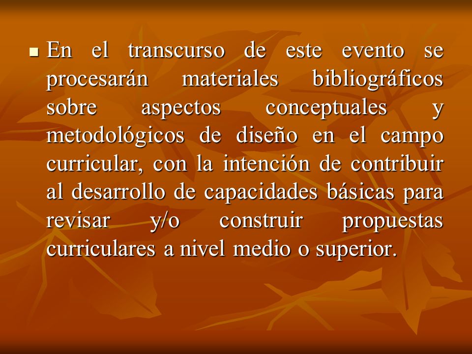 En el transcurso de este evento se procesarán materiales bibliográficos sobre aspectos conceptuales y metodológicos de diseño en el campo curricular, con la intención de contribuir al desarrollo de capacidades básicas para revisar y/o construir propuestas curriculares a nivel medio o superior.
