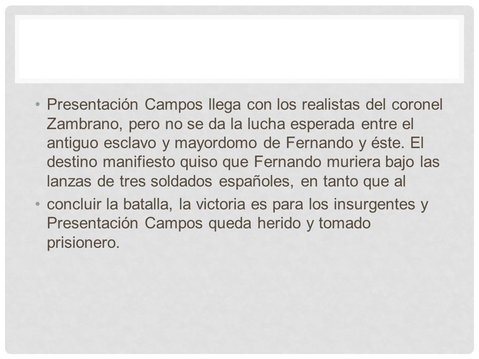 Presentación Campos llega con los realistas del coronel Zambrano, pero no se da la lucha esperada entre el antiguo esclavo y mayordomo de Fernando y éste. El destino manifiesto quiso que Fernando muriera bajo las lanzas de tres soldados españoles, en tanto que al