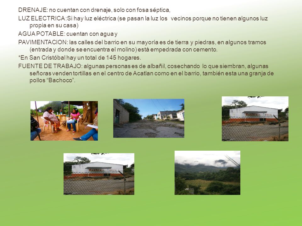 DRENAJE: no cuentan con drenaje, solo con fosa séptica, LUZ ELECTRICA :Si hay luz eléctrica (se pasan la luz los vecinos porque no tienen algunos luz propia en su casa) AGUA POTABLE: cuentan con agua y PAVIMENTACION: las calles del barrio en su mayoría es de tierra y piedras, en algunos tramos (entrada y donde se encuentra el molino) está empedrada con cemento.