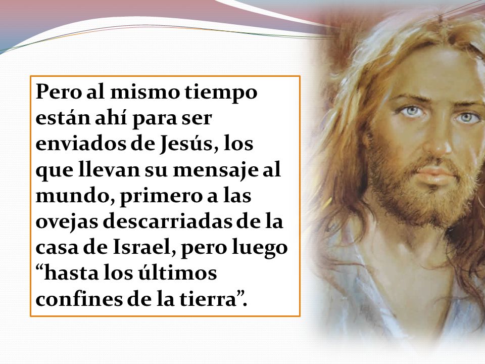 Pero al mismo tiempo están ahí para ser enviados de Jesús, los que llevan su mensaje al mundo, primero a las ovejas descarriadas de la casa de Israel, pero luego hasta los últimos confines de la tierra .