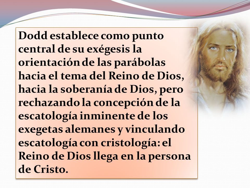 Dodd establece como punto central de su exégesis la orientación de las parábolas hacia el tema del Reino de Dios, hacia la soberanía de Dios, pero rechazando la concepción de la escatología inminente de los exegetas alemanes y vinculando escatología con cristología: el Reino de Dios llega en la persona de Cristo.