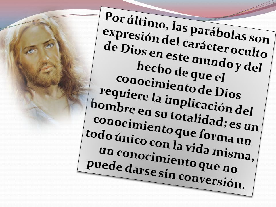 Por último, las parábolas son expresión del carácter oculto de Dios en este mundo y del hecho de que el conocimiento de Dios requiere la implicación del hombre en su totalidad; es un conocimiento que forma un todo único con la vida misma, un conocimiento que no puede darse sin conversión.