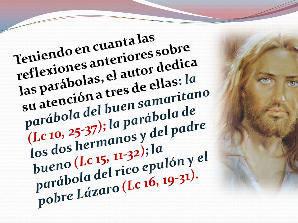Teniendo en cuanta las reflexiones anteriores sobre las parábolas, el autor dedica su atención a tres de ellas: la parábola del buen samaritano (Lc 10, 25-37); la parábola de los dos hermanos y del padre bueno (Lc 15, 11-32); la parábola del rico epulón y el pobre Lázaro (Lc 16, 19-31).