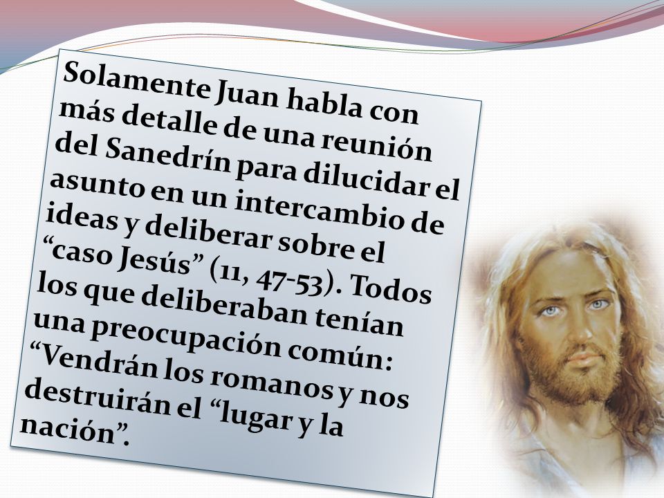 Solamente Juan habla con más detalle de una reunión del Sanedrín para dilucidar el asunto en un intercambio de ideas y deliberar sobre el caso Jesús (11, 47-53).
