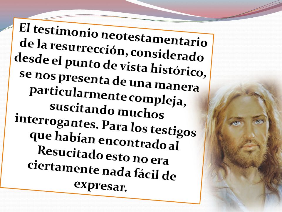 El testimonio neotestamentario de la resurrección, considerado desde el punto de vista histórico, se nos presenta de una manera particularmente compleja, suscitando muchos interrogantes.