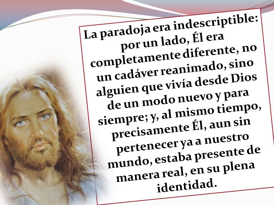 La paradoja era indescriptible: por un lado, Él era completamente diferente, no un cadáver reanimado, sino alguien que vivía desde Dios de un modo nuevo y para siempre; y, al mismo tiempo, precisamente Él, aun sin pertenecer ya a nuestro mundo, estaba presente de manera real, en su plena identidad.