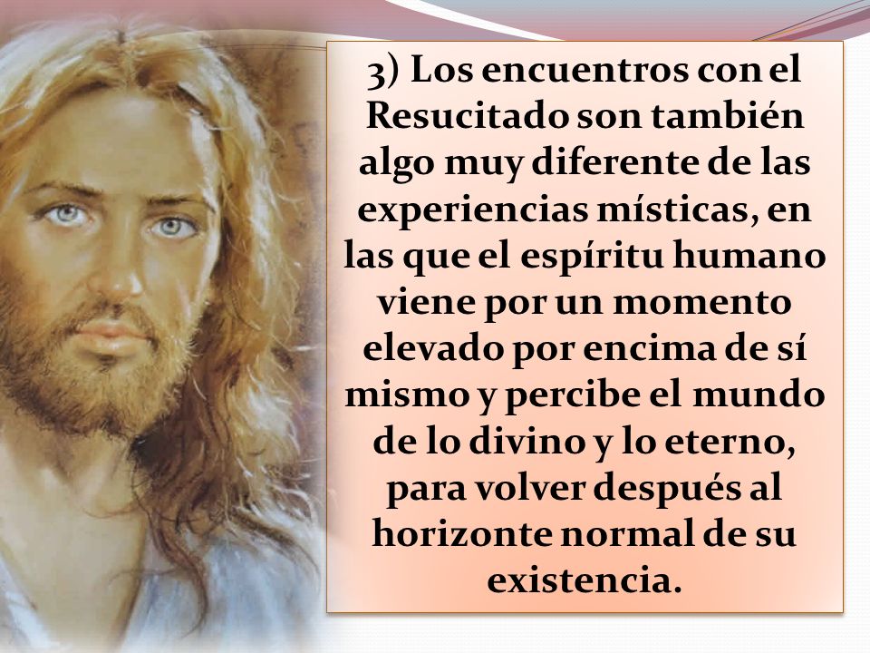3) Los encuentros con el Resucitado son también algo muy diferente de las experiencias místicas, en las que el espíritu humano viene por un momento elevado por encima de sí mismo y percibe el mundo de lo divino y lo eterno, para volver después al horizonte normal de su existencia.