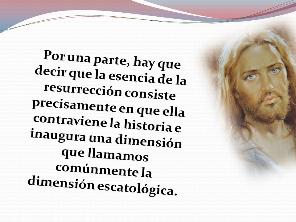Por una parte, hay que decir que la esencia de la resurrección consiste precisamente en que ella contraviene la historia e inaugura una dimensión que llamamos comúnmente la dimensión escatológica.