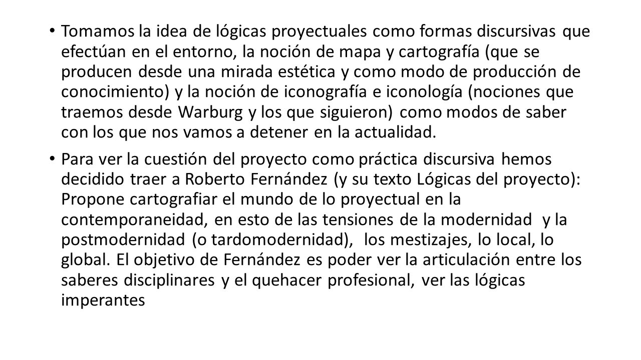 Tomamos la idea de lógicas proyectuales como formas discursivas que efectúan en el entorno, la noción de mapa y cartografía (que se producen desde una mirada estética y como modo de producción de conocimiento) y la noción de iconografía e iconología (nociones que traemos desde Warburg y los que siguieron) como modos de saber con los que nos vamos a detener en la actualidad.