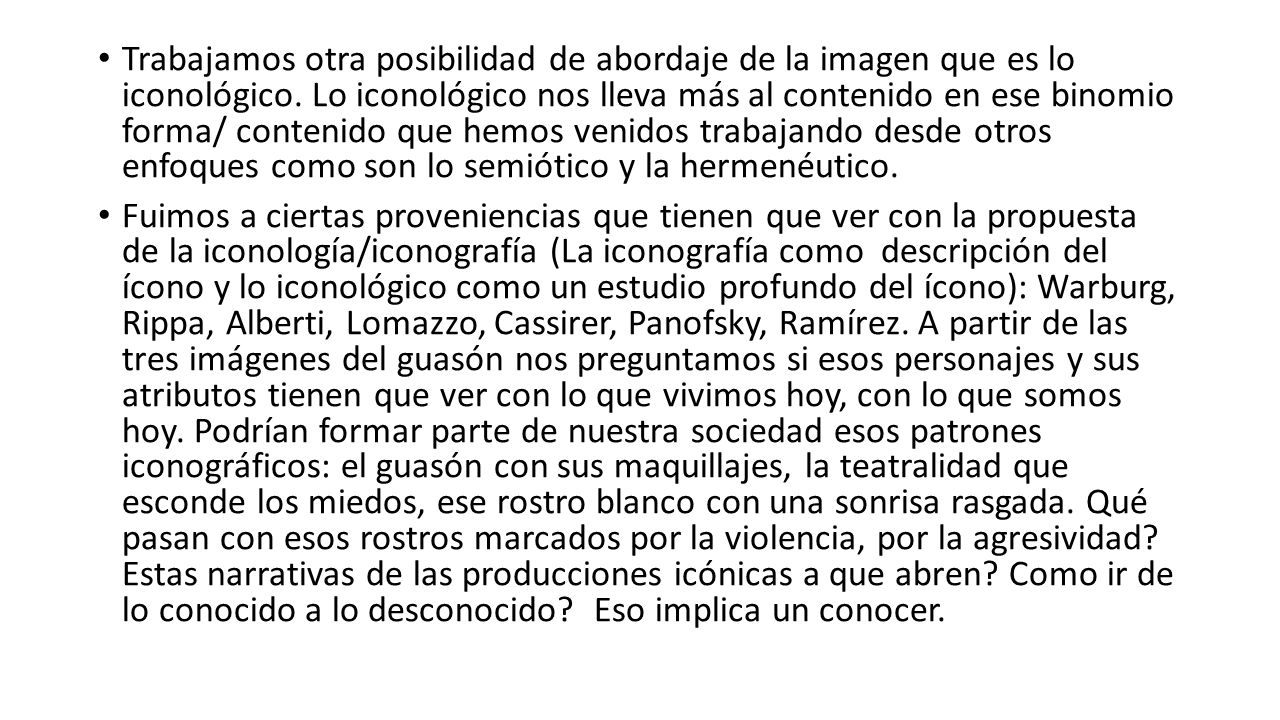 Trabajamos otra posibilidad de abordaje de la imagen que es lo iconológico. Lo iconológico nos lleva más al contenido en ese binomio forma/ contenido que hemos venidos trabajando desde otros enfoques como son lo semiótico y la hermenéutico.