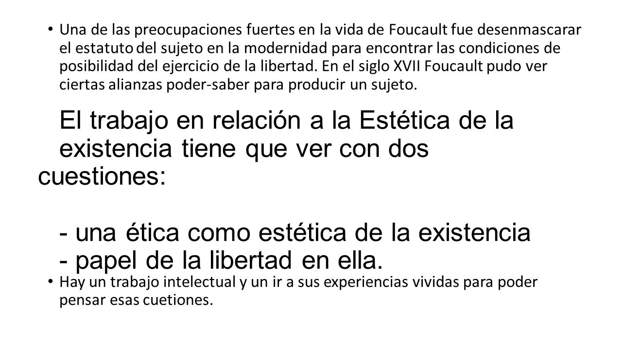 Una de las preocupaciones fuertes en la vida de Foucault fue desenmascarar el estatuto del sujeto en la modernidad para encontrar las condiciones de posibilidad del ejercicio de la libertad. En el siglo XVII Foucault pudo ver ciertas alianzas poder-saber para producir un sujeto.