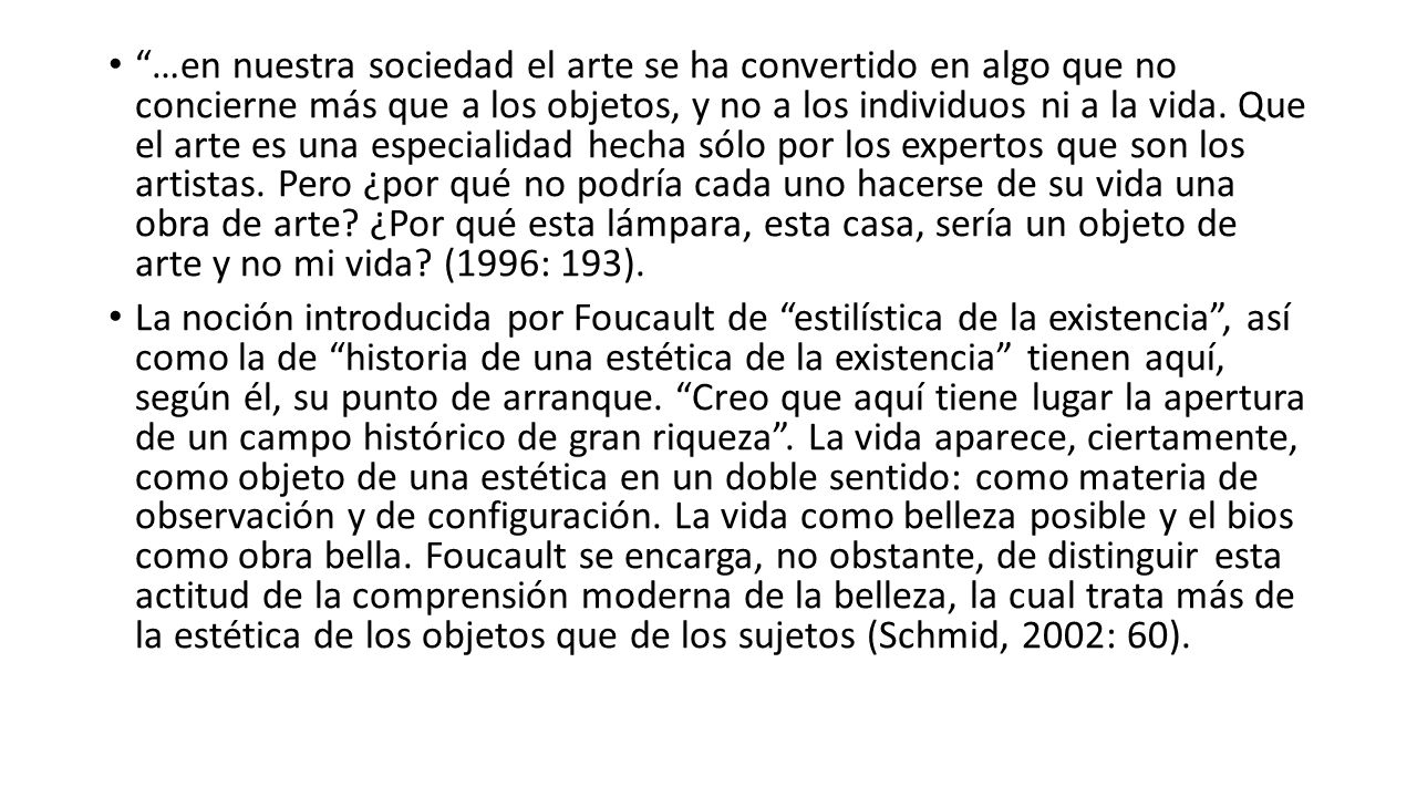 …en nuestra sociedad el arte se ha convertido en algo que no concierne más que a los objetos, y no a los individuos ni a la vida. Que el arte es una especialidad hecha sólo por los expertos que son los artistas. Pero ¿por qué no podría cada uno hacerse de su vida una obra de arte ¿Por qué esta lámpara, esta casa, sería un objeto de arte y no mi vida (1996: 193).