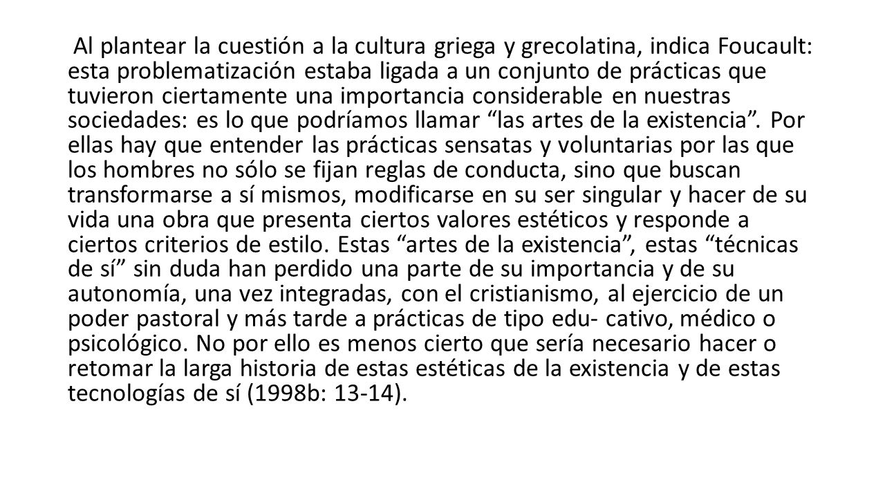 Al plantear la cuestión a la cultura griega y grecolatina, indica Foucault: esta problematización estaba ligada a un conjunto de prácticas que tuvieron ciertamente una importancia considerable en nuestras sociedades: es lo que podríamos llamar las artes de la existencia .