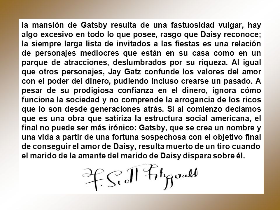la mansión de Gatsby resulta de una fastuosidad vulgar, hay algo excesivo en todo lo que posee, rasgo que Daisy reconoce; la siempre larga lista de invitados a las fiestas es una relación de personajes mediocres que están en su casa como en un parque de atracciones, deslumbrados por su riqueza. Al igual que otros personajes, Jay Gatz confunde los valores del amor con el poder del dinero, pudiendo incluso crearse un pasado. A pesar de su prodigiosa confianza en el dinero, ignora cómo funciona la sociedad y no comprende la arrogancia de los ricos que lo son desde generaciones atrás. Si al comienzo decíamos que es una obra que satiriza la estructura social americana, el final no puede ser más irónico: Gatsby, que se crea un nombre y una vida a partir de una fortuna sospechosa con el objetivo final de conseguir el amor de Daisy, resulta muerto de un tiro cuando