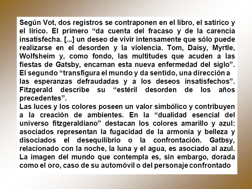 Según Vot, dos registros se contraponen en el libro, el satírico y el lírico. El primero da cuenta del fracaso y de la carencia insatisfecha. [...] un deseo de vivir intensamente que sólo puede realizarse en el desorden y la violencia. Tom, Daisy, Myrtle, Wolfsheim y, como fondo, las multitudes que acuden a las fiestas de Gatsby, encarnan esta nueva enfermedad del siglo . El segundo transfigura el mundo y da sentido, una dirección a