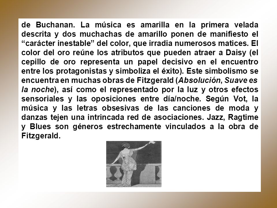 de Buchanan. La música es amarilla en la primera velada descrita y dos muchachas de amarillo ponen de manifiesto el carácter inestable del color, que irradia numerosos matices. El color del oro reúne los atributos que pueden atraer a Daisy (el cepillo de oro representa un papel decisivo en el encuentro entre los protagonistas y simboliza el éxito). Este simbolismo se encuentra en muchas obras de Fitzgerald (Absolución, Suave es