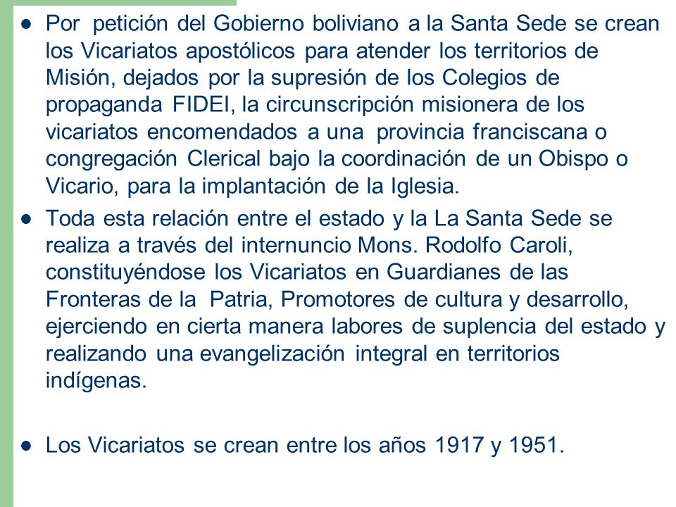 Por petición del Gobierno boliviano a la Santa Sede se crean los Vicariatos apostólicos para atender los territorios de Misión, dejados por la supresión de los Colegios de propaganda FIDEI, la circunscripción misionera de los vicariatos encomendados a una provincia franciscana o congregación Clerical bajo la coordinación de un Obispo o Vicario, para la implantación de la Iglesia.